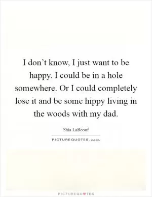 I don’t know, I just want to be happy. I could be in a hole somewhere. Or I could completely lose it and be some hippy living in the woods with my dad Picture Quote #1