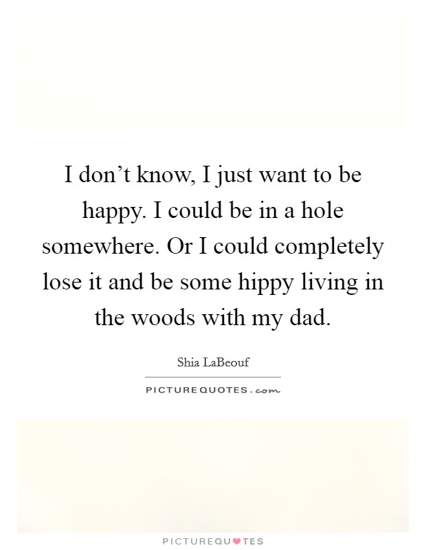 I don't know, I just want to be happy. I could be in a hole somewhere. Or I could completely lose it and be some hippy living in the woods with my dad. Picture Quote #1