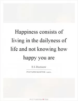 Happiness consists of living in the dailyness of life and not knowing how happy you are Picture Quote #1