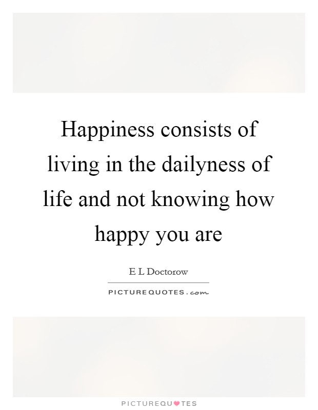 Happiness consists of living in the dailyness of life and not knowing how happy you are Picture Quote #1