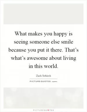 What makes you happy is seeing someone else smile because you put it there. That’s what’s awesome about living in this world Picture Quote #1