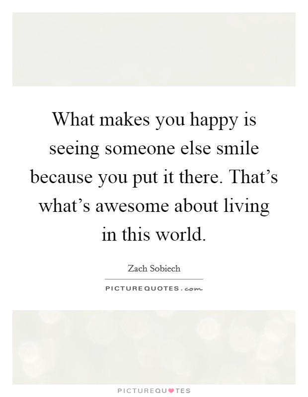 What makes you happy is seeing someone else smile because you put it there. That's what's awesome about living in this world. Picture Quote #1