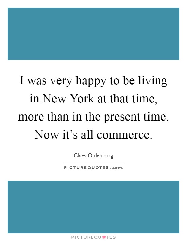 I was very happy to be living in New York at that time, more than in the present time. Now it's all commerce. Picture Quote #1