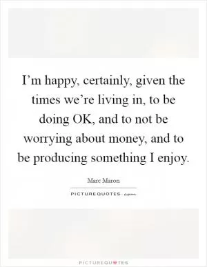I’m happy, certainly, given the times we’re living in, to be doing OK, and to not be worrying about money, and to be producing something I enjoy Picture Quote #1