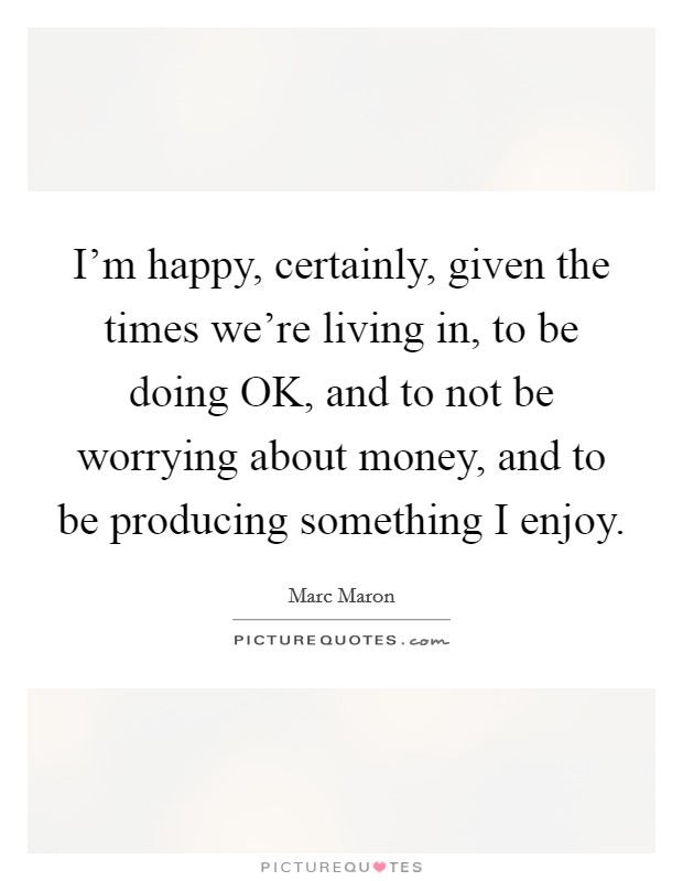 I'm happy, certainly, given the times we're living in, to be doing OK, and to not be worrying about money, and to be producing something I enjoy. Picture Quote #1