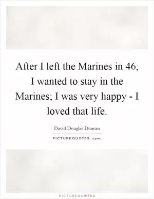 After I left the Marines in  46, I wanted to stay in the Marines; I was very happy - I loved that life Picture Quote #1