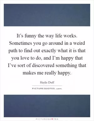 It’s funny the way life works. Sometimes you go around in a weird path to find out exactly what it is that you love to do, and I’m happy that I’ve sort of discovered something that makes me really happy Picture Quote #1