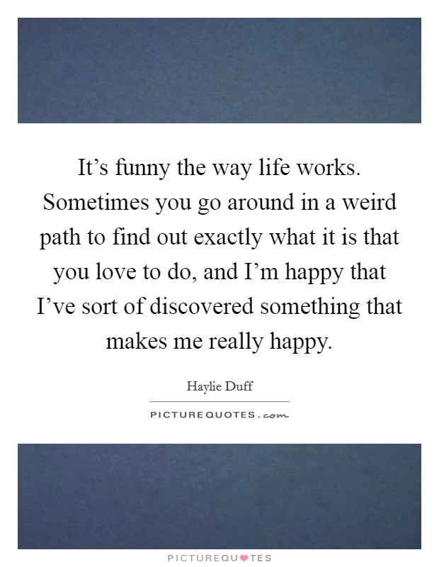 It's funny the way life works. Sometimes you go around in a weird path to find out exactly what it is that you love to do, and I'm happy that I've sort of discovered something that makes me really happy. Picture Quote #1