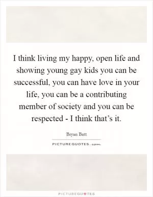 I think living my happy, open life and showing young gay kids you can be successful, you can have love in your life, you can be a contributing member of society and you can be respected - I think that’s it Picture Quote #1