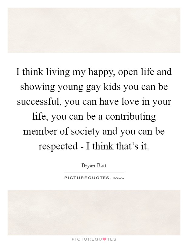 I think living my happy, open life and showing young gay kids you can be successful, you can have love in your life, you can be a contributing member of society and you can be respected - I think that's it. Picture Quote #1