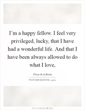 I’m a happy fellow. I feel very privileged, lucky, that I have had a wonderful life. And that I have been always allowed to do what I love, Picture Quote #1