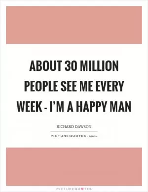 About 30 million people see me every week - I’m a happy man Picture Quote #1