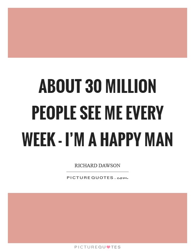 About 30 million people see me every week - I'm a happy man Picture Quote #1