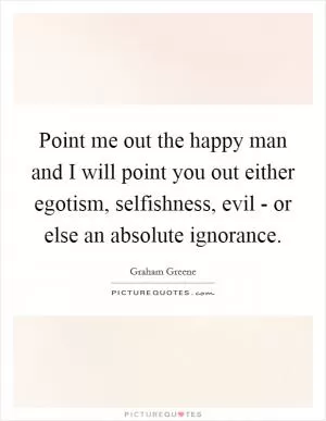 Point me out the happy man and I will point you out either egotism, selfishness, evil - or else an absolute ignorance Picture Quote #1