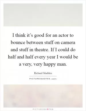 I think it’s good for an actor to bounce between stuff on camera and stuff in theatre. If I could do half and half every year I would be a very, very happy man Picture Quote #1