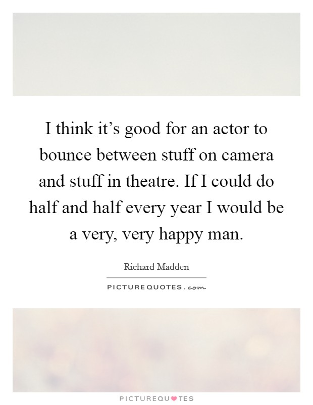 I think it's good for an actor to bounce between stuff on camera and stuff in theatre. If I could do half and half every year I would be a very, very happy man. Picture Quote #1