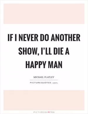 If I never do another show, I’ll die a happy man Picture Quote #1
