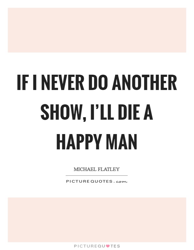 If I never do another show, I'll die a happy man Picture Quote #1