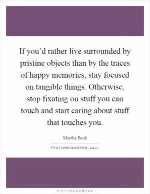 If you’d rather live surrounded by pristine objects than by the traces of happy memories, stay focused on tangible things. Otherwise, stop fixating on stuff you can touch and start caring about stuff that touches you Picture Quote #1