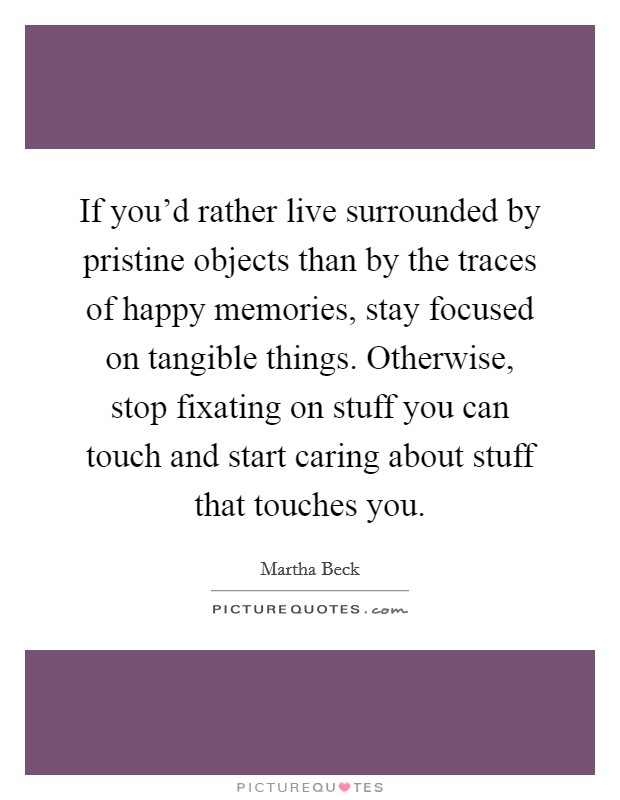 If you'd rather live surrounded by pristine objects than by the traces of happy memories, stay focused on tangible things. Otherwise, stop fixating on stuff you can touch and start caring about stuff that touches you. Picture Quote #1