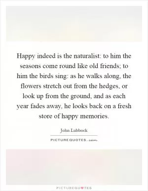 Happy indeed is the naturalist: to him the seasons come round like old friends; to him the birds sing: as he walks along, the flowers stretch out from the hedges, or look up from the ground, and as each year fades away, he looks back on a fresh store of happy memories Picture Quote #1