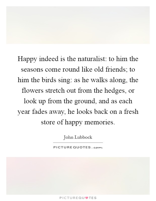 Happy indeed is the naturalist: to him the seasons come round like old friends; to him the birds sing: as he walks along, the flowers stretch out from the hedges, or look up from the ground, and as each year fades away, he looks back on a fresh store of happy memories. Picture Quote #1