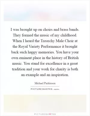 I was brought up on choirs and brass bands. They formed the music of my childhood. When I heard the Treorchy Male Choir at the Royal Variety Performance it brought back such happy memories. You have your own eminent place in the history of British music. You stand for excellence in a great tradition and your work for charity is both an example and an inspiration Picture Quote #1