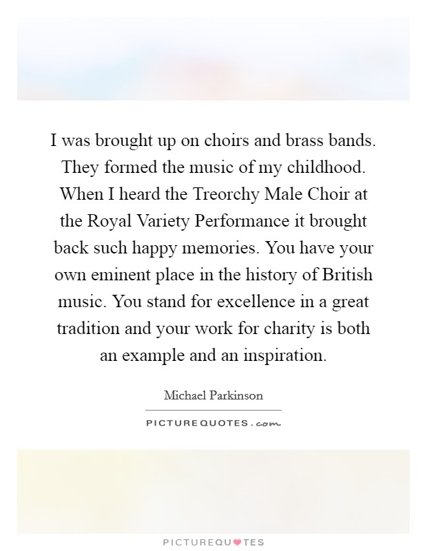 I was brought up on choirs and brass bands. They formed the music of my childhood. When I heard the Treorchy Male Choir at the Royal Variety Performance it brought back such happy memories. You have your own eminent place in the history of British music. You stand for excellence in a great tradition and your work for charity is both an example and an inspiration. Picture Quote #1