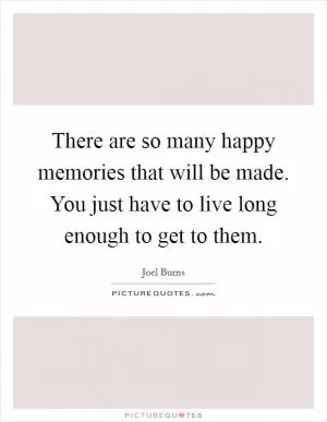There are so many happy memories that will be made. You just have to live long enough to get to them Picture Quote #1