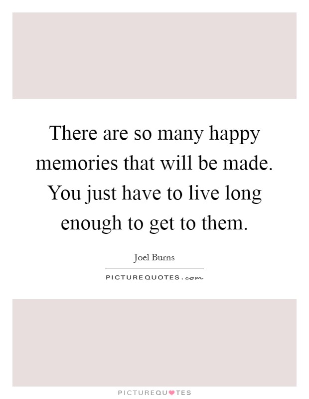 There are so many happy memories that will be made. You just have to live long enough to get to them. Picture Quote #1