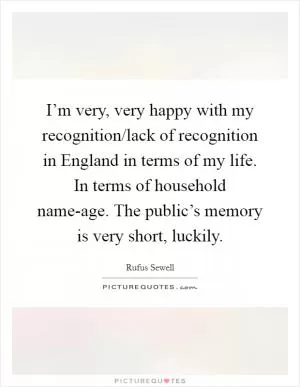 I’m very, very happy with my recognition/lack of recognition in England in terms of my life. In terms of household name-age. The public’s memory is very short, luckily Picture Quote #1
