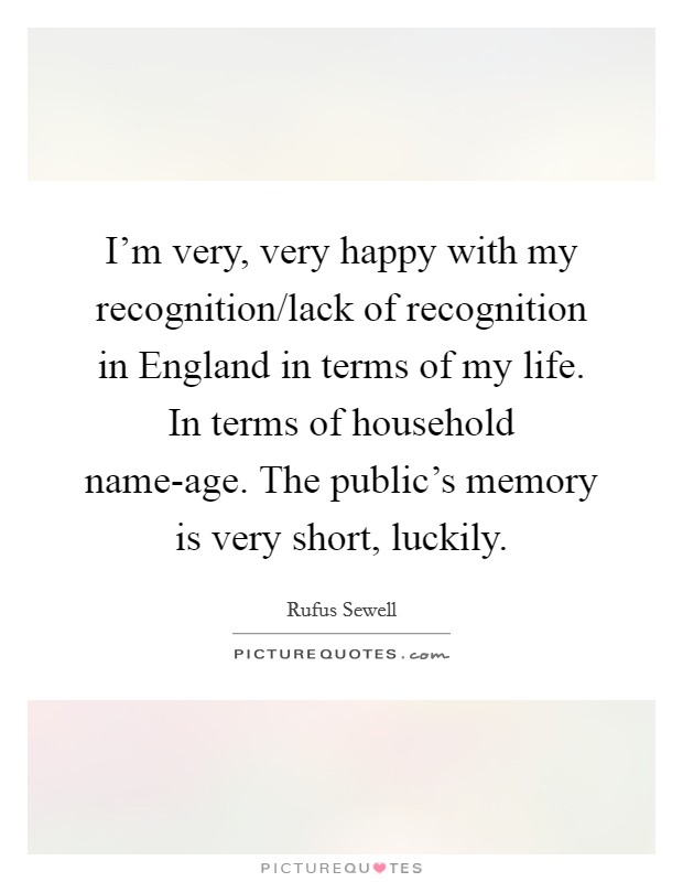 I'm very, very happy with my recognition/lack of recognition in England in terms of my life. In terms of household name-age. The public's memory is very short, luckily. Picture Quote #1
