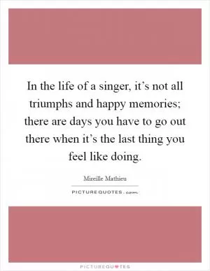 In the life of a singer, it’s not all triumphs and happy memories; there are days you have to go out there when it’s the last thing you feel like doing Picture Quote #1