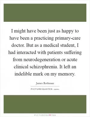 I might have been just as happy to have been a practicing primary-care doctor. But as a medical student, I had interacted with patients suffering from neurodegeneration or acute clinical schizophrenia. It left an indelible mark on my memory Picture Quote #1