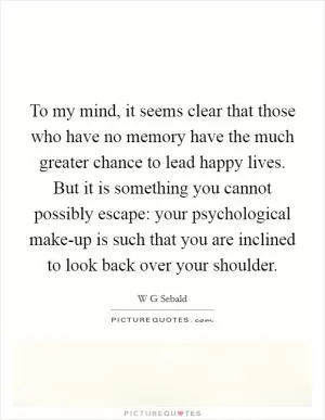 To my mind, it seems clear that those who have no memory have the much greater chance to lead happy lives. But it is something you cannot possibly escape: your psychological make-up is such that you are inclined to look back over your shoulder Picture Quote #1