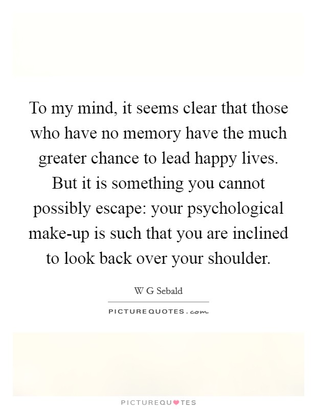 To my mind, it seems clear that those who have no memory have the much greater chance to lead happy lives. But it is something you cannot possibly escape: your psychological make-up is such that you are inclined to look back over your shoulder. Picture Quote #1