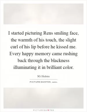 I started picturing Rens smiling face, the warmth of his touch, the slight curl of his lip before he kissed me. Every happy memory came rushing back through the blackness illuminating it in brilliant color Picture Quote #1