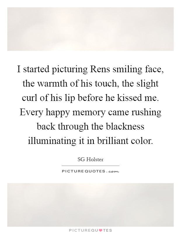 I started picturing Rens smiling face, the warmth of his touch, the slight curl of his lip before he kissed me. Every happy memory came rushing back through the blackness illuminating it in brilliant color. Picture Quote #1