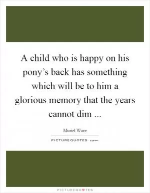 A child who is happy on his pony’s back has something which will be to him a glorious memory that the years cannot dim  Picture Quote #1
