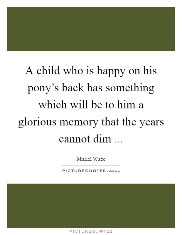 A child who is happy on his pony's back has something which will be to him a glorious memory that the years cannot dim ... Picture Quote #1