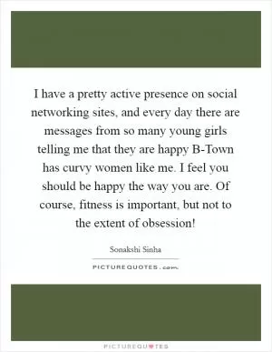I have a pretty active presence on social networking sites, and every day there are messages from so many young girls telling me that they are happy B-Town has curvy women like me. I feel you should be happy the way you are. Of course, fitness is important, but not to the extent of obsession! Picture Quote #1
