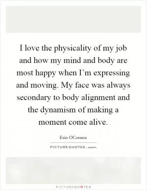 I love the physicality of my job and how my mind and body are most happy when I’m expressing and moving. My face was always secondary to body alignment and the dynamism of making a moment come alive Picture Quote #1