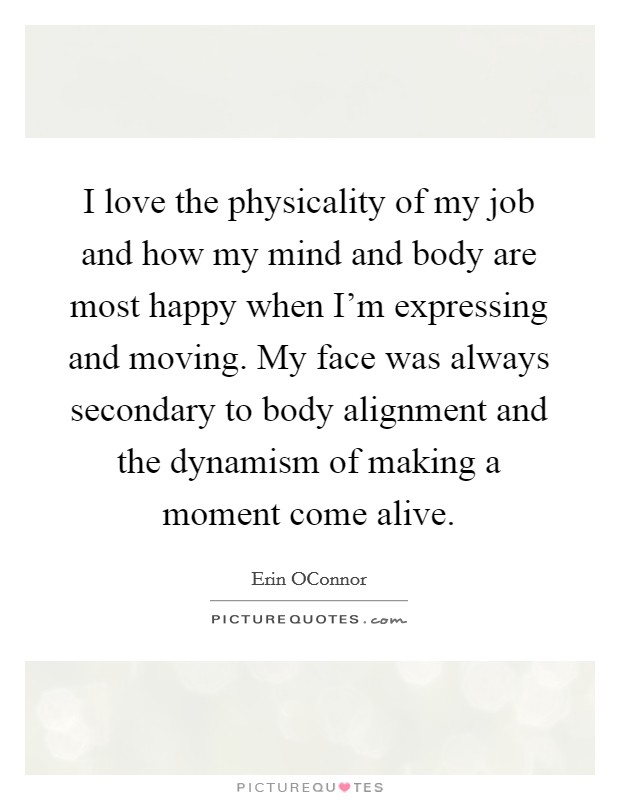 I love the physicality of my job and how my mind and body are most happy when I'm expressing and moving. My face was always secondary to body alignment and the dynamism of making a moment come alive. Picture Quote #1