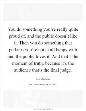 You do something you’re really quite proud of, and the public doesn’t like it. Then you do something that perhaps you’re not at all happy with and the public loves it. And that’s the moment of truth, because it’s the audience that’s the final judge Picture Quote #1