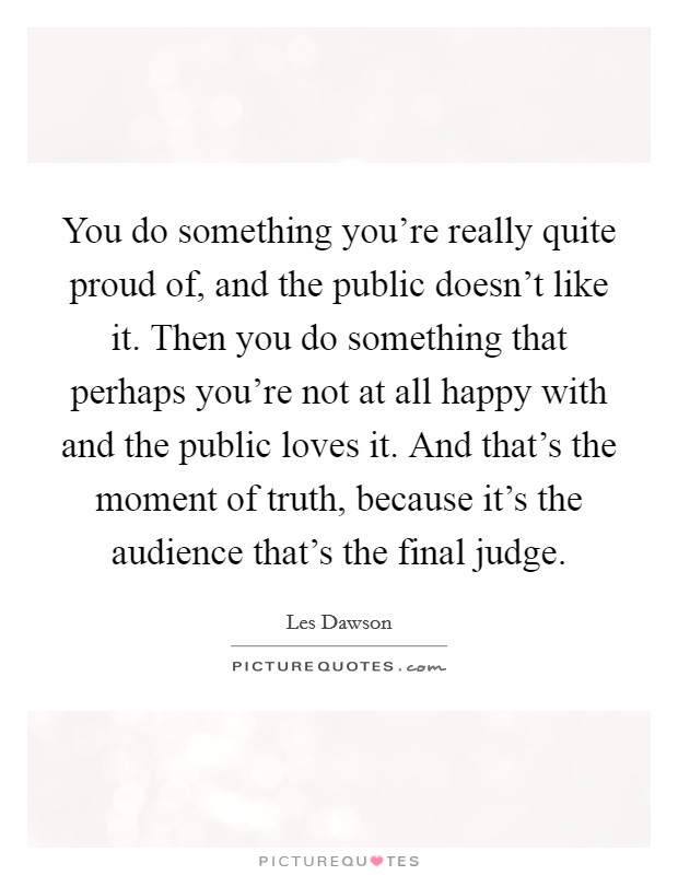 You do something you're really quite proud of, and the public doesn't like it. Then you do something that perhaps you're not at all happy with and the public loves it. And that's the moment of truth, because it's the audience that's the final judge. Picture Quote #1