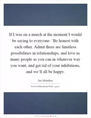 If I was on a march at the moment I would be saying to everyone: ‘Be honest with each other. Admit there are limitless possibilities in relationships, and love as many people as you can in whatever way you want, and get rid of your inhibitions, and we’ll all be happy Picture Quote #1