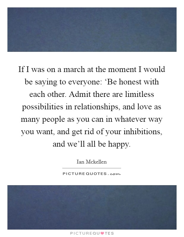 If I was on a march at the moment I would be saying to everyone: ‘Be honest with each other. Admit there are limitless possibilities in relationships, and love as many people as you can in whatever way you want, and get rid of your inhibitions, and we'll all be happy. Picture Quote #1