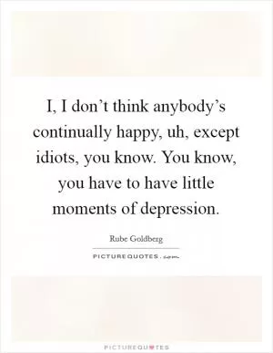 I, I don’t think anybody’s continually happy, uh, except idiots, you know. You know, you have to have little moments of depression Picture Quote #1