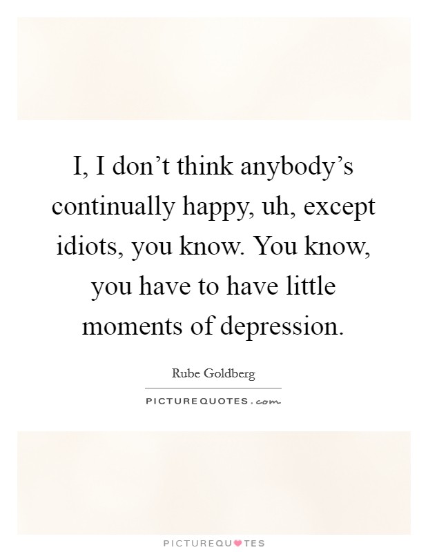 I, I don't think anybody's continually happy, uh, except idiots, you know. You know, you have to have little moments of depression. Picture Quote #1