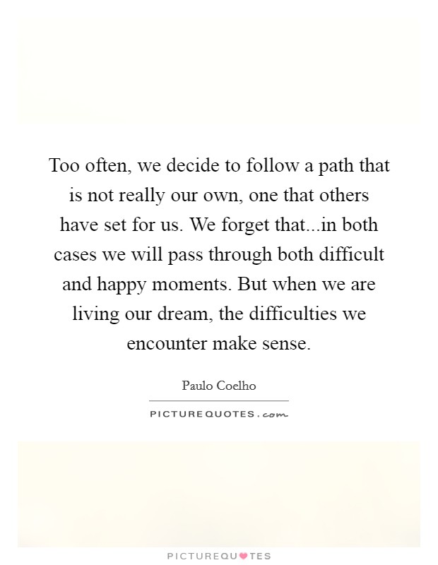 Too often, we decide to follow a path that is not really our own, one that others have set for us. We forget that...in both cases we will pass through both difficult and happy moments. But when we are living our dream, the difficulties we encounter make sense. Picture Quote #1